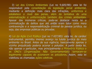 3)  Lei dos Crimes Ambientais  (Lei no 9.605/98): esta lei foi responsável pela  consolidação da legislação penal ambiental , mediante a definição mais clara das infrações,  uniformiza e estabelece o nível das penas, além da tentativa de uma sistematização e uniformização também dos crimes ambientais . Apesar das inúmeras críticas, pode-se destacar nesta lei a criminalização de delitos que até então eram tidos como mera contravenção e a responsabilização criminal da pessoa jurídica, ou seja, das empresas públicas ou privadas.  4)  Lei da Ação Civil Pública  (Lei no 7.437/85): esta lei, de caráter instrumental, permitiu imenso avanço na tutela jurídica do meio ambiente no Brasil. Antes de sua vigência, basicamente apenas o vizinho prejudicado poderia acionar o poluidor. A partir desta lei, não apenas o particular, mas principalmente  o Ministério Público e as ONG's (Organizações Não Governamentais) tornaram-se legalmente capazes de acionarem os poluidores . Assim, esta lei viabilizou as chamadas  ações coletivas. 