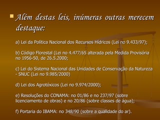 Além destas leis, inúmeras outras merecem destaque:  a) Lei da Política Nacional dos Recursos Hídricos (Lei no 9.433/97);  b) Código Florestal (Lei no 4.477/65 alterada pela Medida Provisória no 1956-50, de 26.5.2000;  c) Lei do Sistema Nacional das Unidades de Conservação da Natureza - SNUC (Lei no 9.985/2000)  d) Lei dos Agrotóxicos (Lei no 9.974/2000);  e) Resoluções do CONAMA: no 01/86 e no 237/97 (sobre licenciamento de obras) e no 20/86 (sobre classes de água);  f) Portaria do IBAMA: no 348/90 (sobre a qualidade do ar).  