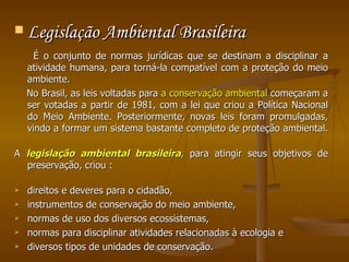 Legislação Ambiental Brasileira É o conjunto de normas jurídicas que se destinam a disciplinar a atividade humana, para torná-la compatível com a proteção do meio ambiente.  No Brasil, as leis voltadas para  a conservação ambiental  começaram a ser votadas a partir de 1981, com a lei que criou a Política Nacional do Meio Ambiente. Posteriormente, novas leis foram promulgadas, vindo a formar um sistema bastante completo de proteção ambiental.  A  legislação   ambiental brasileira ,  para atingir seus objetivos de preservação, criou : direitos e deveres para o cidadão, instrumentos de conservação do meio ambiente,  normas de uso dos diversos ecossistemas,  normas para disciplinar atividades relacionadas à ecologia e diversos tipos de unidades de conservação.  