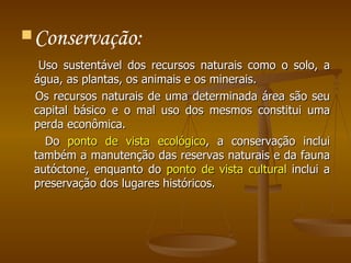 Conservação: Uso sustentável dos recursos naturais como o solo, a água, as plantas, os animais e os minerais.  Os recursos naturais de uma determinada área são seu capital básico e o mal uso dos mesmos constitui uma perda econômica.  Do  ponto de vista ecológico , a conservação inclui também a manutenção das reservas naturais e da fauna autóctone, enquanto do  ponto de vista cultural  inclui a preservação dos lugares históricos. 