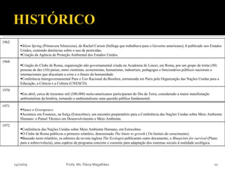 14/10/09 Profa. Ms. Flávia Magalhães 1962 Silent Spring  (Primavera Silenciosa), de Rachel Carson (bi ó loga que trabalhava para o Governo americano),  é  publicado nos Estados Unidos, contendo den ú ncias sobre o uso de pesticidas.  Cria ç ão da Agência de Prote ç ão Ambiental dos Estados Unidos. 1968 Cria ç ão do Clube de Roma, organiza ç ão não governamental criada na Academia de Lincei, em Roma, por um grupo de trinta (30) pessoas de dez (10) pa í ses, entre cientistas, economistas, humanistas, industriais, pedagogos e funcion á rios p ú blicos nacionais e internacionais que discutiam a crise e o futuro da humanidade. Conferência Intergovernamental Para o Uso Racional da Biosfera, estruturada em Paris pela Organiza ç ão das Na ç ões Unidas para a Educa ç ão, a Ciência e a Cultura (UNESCO). 1970 Em abril, cerca de trezentos mil (300.000) norte-americanos participaram do Dia da Terra, considerado a maior manifesta ç ão ambientalista da hist ó ria, tornando o ambientalismo uma questão p ú blica fundamental. 1971 Nasce o  Greenpeace. Acontece em Founeux, na Su íç a (Estocolmo), um encontro preparat ó rio para a Conferência das Na ç ões Unidas sobre Meio Ambiente Humano: o Painel T é cnico em Desenvolvimento e Meio Ambiente.   1972 Conferência das Na ç ões Unidas sobre Meio Ambiente Humano, em Estocolmo. O Clube de Roma publicou o primeiro relat ó rio, denominado  The limits to growth  ( Os limites do crescimento). Baseado neste relat ó rio, os editores da revista inglesa  The Ecologist  publicaram outro documento, o  Blueprints for survival  (Plano para a sobrevivência), uma esp é cie de programa concreto e coerente para adapta ç ão dos sistemas sociais  à  realidade ecol ó gica. 