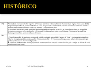 14/10/09 Profa. Ms. Flávia Magalhães 1992 Conferência Internacional sobre Impactos de Varia ç ões Clim á ticas e Desenvolvimento Sustent á vel em Regiões Semi- Á ridas (ICID). Preparat ó ria para a Rio-92, ocorreu em Fortaleza, Cear á . Foi produzida a Declara ç ão de Fortaleza, documento de natureza cient í fica e pol í tica com sugestões concretas  à  Rio-92, aos governos e  à  sociedade em geral.  Conferência das Na ç ões Unidas sobre Meio Ambiente e Desenvolvimento (CNUMAD), no Rio de Janeiro. Entre os documentos firmados, encontram-se a Conven ç ão sobre a Diversidade Biol ó gica, a Conven ç ão sobre Mudan ç as Clim á ticas, a Agenda 21 e a Declara ç ão sobre Meio Ambiente e Desenvolvimento. 1997 Foi realizado no Rio de Janeiro um encontro não oficial, organizado pela entidade  “ Amigos da Terra ”  e coordenado pelo canadense Maurice Strong (que tamb é m coordenou a Rio 92) denominado Rio + 5. O evento concluiu que pouco se havia feito para efetiva ç ão e perfeito andamento das decisões da Agenda 21. O Protocolo de Quioto sobre mudan ç as clim á ticas estabelece medidas concretas a serem adotadas para a redu ç ão da emissão de gases produtores do efeito estufa. 