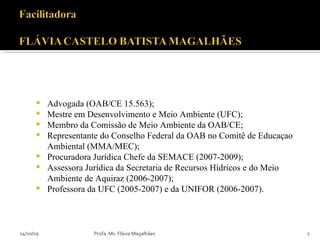 Advogada (OAB/CE 15.563); Mestre em Desenvolvimento e Meio Ambiente (UFC); Membro da Comissão de Meio Ambiente da OAB/CE; Representante do Conselho Federal da OAB no Comitê de Educaçao Ambiental (MMA/MEC); Procuradora Jurídica Chefe da SEMACE (2007-2009); Assessora Jurídica da Secretaria de Recursos Hídricos e do Meio Ambiente de Aquiraz (2006-2007); Professora da UFC (2005-2007) e da UNIFOR (2006-2007).  14/10/09 Profa. Ms. Flávia Magalhães 