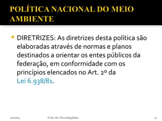 DIRETRIZES: As diretrizes desta política são elaboradas através de normas e planos destinados a orientar os entes públicos da federação, em conformidade com os princípios elencados no Art. 2º da  Lei 6.938/81 . 14/10/09 Profa. Ms. Flávia Magalhães 
