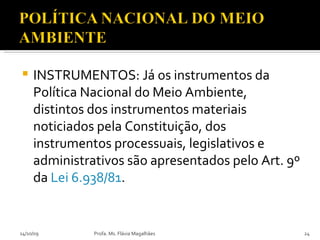 INSTRUMENTOS: Já os instrumentos da Política Nacional do Meio Ambiente, distintos dos instrumentos materiais noticiados pela Constituição, dos instrumentos processuais, legislativos e administrativos são apresentados pelo Art. 9º da  Lei 6.938/81 . 14/10/09 Profa. Ms. Flávia Magalhães 