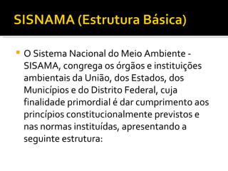 O Sistema Nacional do Meio Ambiente - SISAMA, congrega os órgãos e instituições ambientais da União, dos Estados, dos Municípios e do Distrito Federal, cuja finalidade primordial é dar cumprimento aos princípios constitucionalmente previstos e nas normas instituídas, apresentando a seguinte estrutura: 