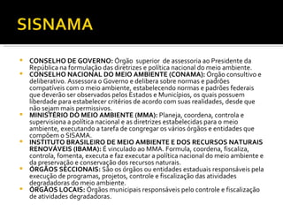 CONSELHO DE GOVERNO:  Órgão  superior  de assessoria ao Presidente da República na formulação das diretrizes e política nacional do meio ambiente. CONSELHO NACIONAL DO MEIO AMBIENTE (CONAMA):  Órgão consultivo e deliberativo. Assessora o Governo e delibera sobre normas e padrões compatíveis com o meio ambiente, estabelecendo normas e padrões federais que deverão ser observados pelos Estados e Municípios, os quais possuem liberdade para estabelecer critérios de acordo com suas realidades, desde que não sejam mais permissivos. MINISTÉRIO DO MEIO AMBIENTE (MMA):  Planeja, coordena, controla e supervisiona a política nacional e as diretrizes estabelecidas para o meio ambiente, executando a tarefa de congregar os vários órgãos e entidades que compõem o SISAMA. INSTITUTO BRASILEIRO DE MEIO AMBIENTE E DOS RECURSOS NATURAIS RENOVÁVEIS (IBAMA):  É vinculado ao MMA. Formula, coordena, fiscaliza, controla, fomenta, executa e faz executar a política nacional do meio ambiente e da preservação e conservação dos recursos naturais. ÓRGÃOS SECCIONAIS:  São os órgãos ou entidades estaduais responsáveis pela execução de programas, projetos, controle e fiscalização das atividades degradadoras do meio ambiente.  ÓRGÃOS LOCAIS:  Órgãos municipais responsáveis pelo controle e fiscalização de atividades degradadoras.   