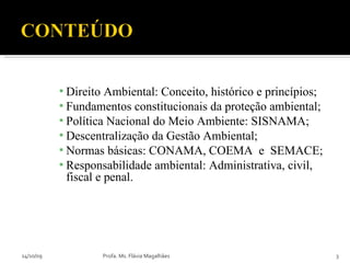 Direito Ambiental: Conceito, histórico e princípios; Fundamentos constitucionais da proteção ambiental;  Política Nacional do Meio Ambiente: SISNAMA; Descentralização da Gestão Ambiental; Normas básicas: CONAMA, COEMA  e  SEMACE; Responsabilidade ambiental: Administrativa, civil, fiscal e penal. 14/10/09 Profa. Ms. Flávia Magalhães 