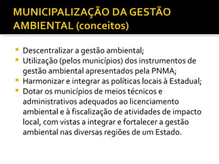 Descentralizar a gestão ambiental; Utilização (pelos municípios) dos instrumentos de gestão ambiental apresentados pela PNMA; Harmonizar e integrar as políticas locais à Estadual; Dotar os municípios de meios técnicos e administrativos adequados ao licenciamento ambiental e à fiscalização de atividades de impacto local, com vistas a integrar e fortalecer a gestão ambiental nas diversas regiões de um Estado. 