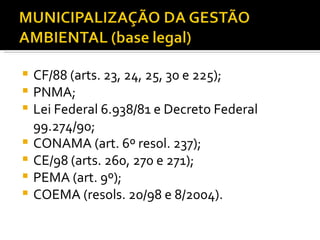 CF/88 (arts. 23, 24, 25, 30 e 225); PNMA; Lei Federal 6.938/81 e Decreto Federal 99.274/90; CONAMA (art. 6º resol. 237); CE/98 (arts. 260, 270 e 271); PEMA (art. 9º); COEMA (resols. 20/98 e 8/2004). 