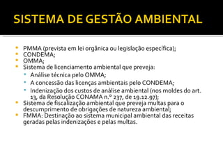 PMMA (prevista em lei orgânica ou legislação específica); CONDEMA; OMMA; Sistema de licenciamento ambiental que preveja: Análise técnica pelo OMMA; A concessão das licenças ambientais pelo CONDEMA; Indenização dos custos de análise ambiental (nos moldes do art. 13, da Resolução CONAMA n.° 237, de 19.12.97); Sistema de fiscalização ambiental que preveja multas para o descumprimento de obrigações de natureza ambiental; FMMA: Destinação ao sistema municipal ambiental das receitas geradas pelas indenizações e pelas multas. 