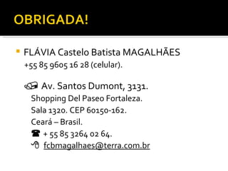 FLÁVIA Castelo Batista MAGALHÃES  +55 85 9605 16 28 (celular).    Av. Santos Dumont, 3131. Shopping Del Paseo Fortaleza. Sala 1320. CEP 60150-162. Ceará – Brasil.    + 55 85 3264 02 64.    [email_address] 