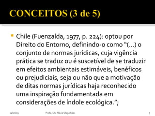 Chile (Fuenzalda, 1977, p. 224): optou por Direito do Entorno, definindo-o como “(…) o conjunto de normas jurídicas, cuja vigência prática se traduz ou é suscetível de se traduzir em efeitos ambientais estimáveis, benéficos ou prejudiciais, seja ou não que a motivação de ditas normas jurídicas haja reconhecido uma inspiração fundamentada em considerações de índole ecológica.”; 14/10/09 Profa. Ms. Flávia Magalhães 