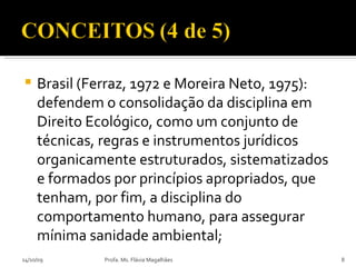 Brasil (Ferraz, 1972 e Moreira Neto, 1975): defendem o consolidação da disciplina em Direito Ecológico, como um conjunto de técnicas, regras e instrumentos jurídicos organicamente estruturados, sistematizados e formados por princípios apropriados, que tenham, por fim, a disciplina do comportamento humano, para assegurar mínima sanidade ambiental; 14/10/09 Profa. Ms. Flávia Magalhães 
