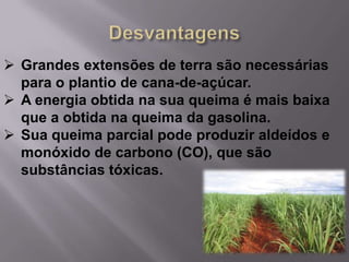  Grandes extensões de terra são necessárias
  para o plantio de cana-de-açúcar.
 A energia obtida na sua queima é mais baixa
  que a obtida na queima da gasolina.
 Sua queima parcial pode produzir aldeídos e
  monóxido de carbono (CO), que são
  substâncias tóxicas.
 