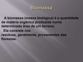 A biomassa (massa biológica) é a quantidade
de matéria orgânica produzida numa
determinada área de um terreno.
  Ela consiste nos
resíduos, geralmente, provenientes das
florestas.
 