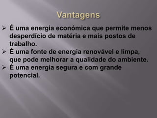  É uma energia económica que permite menos
  desperdício de matéria e mais postos de
  trabalho.
 É uma fonte de energia renovável e limpa,
  que pode melhorar a qualidade do ambiente.
 É uma energia segura e com grande
  potencial.
 