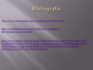 http://www.suapesquisa.com/ecologiasaude/biodiesel.htm


http://brasilbio.blogspot.com.br/2007/02/vantagens-e-
desvantagens-no-uso-do.html


http://www.google.com/url?sa=t&rct=j&q=&esrc=s&source=web&cd=4&ved=0C
DwQFjAD&url=http%3A%2F%2Fpt.wikipedia.org%2Fwiki%2FBiodiesel&ei=taN8
UKTSFsrdsgau1YCgBw&usg=AFQjCNGCwONuMMnhEV2Hm_tMdW1d-
MoKrA&sig2=onHCbvSy5v6bMYmtJXhGfQ
 