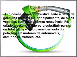  O biodiesel é um combustível feito a partir de
 gorduras animais ou, principalmente, de óleos
 vegetais, ou seja, de fontes renováveis. Foi
 criado e desenvolvido para substituir parcial
 ou totalmente o óleo diesel derivado do
 petróleo, em motores de automóveis,
 caminhões, tratores, etc.
 