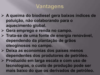  A queima do biodiesel gera baixos índices de
  poluição, não colaborando para o
  aquecimento global.
 Gera emprego e renda no campo.
 Trata-se de uma fonte de energia renovável,
  dependendo da plantação de grãos
  oleoginosos no campo.
 Deixa as economias dos países menos
  dependentes dos produtores de petróleo.
 Produzido em larga escala e com uso de
  tecnologias, o custo de produção pode ser
  mais baixo do que os derivados de petróleo.
 