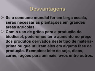  Se o consumo mundial for em larga escala,
  serão necessárias plantações em grandes
  áreas agrícolas.
 Com o uso de grãos para a produção do
  biodiesel, poderemos ter o aumento no preço
  dos produtos derivados deste tipo de matéria-
  prima ou que utilizam eles em alguma fase de
  produção. Exemplos: leite de soja, óleos,
  carne, rações para animais, ovos entre outros.
 