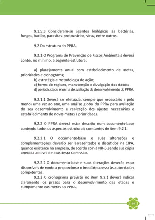9.1.5.3 Consideram-se agentes biológicos as bactérias,
fungos, bacilos, parasitas, protozoários, vírus, entre outros.

	       9.2 Da estrutura do PPRA.

	       9.2.1 O Programa de Prevenção de Riscos Ambientais deverá
conter, no mínimo, a seguinte estrutura:

	       a) planejamento anual com estabelecimento de metas,
prioridades e cronograma;
	       b) estratégia e metodologia de ação;
	       c) forma do registro, manutenção e divulgação dos dados;
	       d) periodicidade e forma de avaliação do desenvolvimento do PPRA.

	       9.2.1.1 Deverá ser efetuada, sempre que necessário e pelo
menos uma vez ao ano, uma análise global do PPRA para avaliação
do seu desenvolvimento e realização dos ajustes necessários e
estabelecimento de novas metas e prioridades.

	      9.2.2 O PPRA deverá estar descrito num documento-base
contendo todos os aspectos estruturais constantes do item 9.2.1.

	      9.2.2.1 O documento-base e suas alterações e
complementações deverão ser apresentados e discutidos na CIPA,
quando existente na empresa, de acordo com a NR-5, sendo sua cópia
anexada ao livro de atas desta Comissão.

	       9.2.2.2 O documento-base e suas alterações deverão estar
disponíveis de modo a proporcionar o imediato acesso às autoridades
competentes.
	       9.2.3 O cronograma previsto no item 9.2.1 deverá indicar
claramente os prazos para o desenvolvimento das etapas e
cumprimento das metas do PPRA.



                                                                       99
 