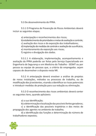 9.3 Do desenvolvimento do PPRA.

	        9.3.1 O Programa de Prevenção de Riscos Ambientais deverá
incluir as seguintes etapas:

	       a) antecipação e reconhecimentos dos riscos;
	       b) estabelecimento de prioridades e metas de avaliação e controle;
	       c) avaliação dos riscos e da exposição dos trabalhadores;
	       d) implantação de medidas de controle e avaliação de sua eficácia;
	       e) monitoramento da exposição aos riscos;
	       f) registro e divulgação dos dados.

	       9.3.1.1 A elaboração, implementação, acompanhamento e
avaliação do PPRA poderão ser feitas pelo Serviço Especializado em
Engenharia de Segurança e em Medicina do Trabalho - SESMT ou por
pessoa ou equipe de pessoas que, a critério do empregador, sejam
capazes de desenvolver o disposto nesta NR.

	       9.3.2 A antecipação deverá envolver a análise de projetos
de novas instalações, métodos ou processos de trabalho, ou de
modificação dos já existentes, visando a identificar os riscos potenciais
e introduzir medidas de proteção para sua redução ou eliminação.

	       9.3.3 O reconhecimento dos riscos ambientais deverá conter
os seguintes itens, quando aplicáveis:

	       a) a sua identificação;
	       b) a determinação e localização das possíveis fontes geradoras;
	       c) a identificação das possíveis trajetórias e dos meios de
propagação dos agentes no ambiente de trabalho;
	       d) a identificação das funções e determinação do número de
trabalhadores expostos;



100
 