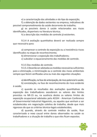 e) a caracterização das atividades e do tipo da exposição;
	        f) a obtenção de dados existentes na empresa, indicativos de
possível comprometimento da saúde decorrente do trabalho;
	        g) os possíveis danos à saúde relacionados aos riscos
identificados, disponíveis na literatura técnica;
	        h) a descrição das medidas de controle já existentes.

	      9.3.4 A avaliação quantitativa deverá ser realizada sempre
que necessária para:

	        a) comprovar o controle da exposição ou a inexistência riscos
identificados na etapa de reconhecimento;
	        b) dimensionar a exposição dos trabalhadores;
	        c) subsidiar o equacionamento das medidas de controle.

	       9.3.5 Das medidas de controle.
	       9.3.5.1 Deverão ser adotadas as medidas necessárias suficientes
para a eliminação, a minimização ou o controle dos riscos ambientais
sempre que forem verificadas uma ou mais das seguintes situações:

	       a) identificação, na fase de antecipação, de risco potencial à saúde;
	       b) constatação, na fase de reconhecimento de risco evidente
à saúde;
	       c) quando os resultados das avaliações quantitativas da
exposição dos trabalhadores excederem os valores dos limites
previstos na NR-15 ou, na ausência destes os valores limites de
exposição ocupacional adotados pela ACGIH - American Conference
of Governmental Industrial Higyenists, ou aqueles que venham a ser
estabelecidos em negociação coletiva de trabalho, desde que mais
rigorosos do que os critérios técnico-legais estabelecidos;
	       d) quando, através do controle médico da saúde, ficar
caracterizado o nexo causal entre danos observados na saúde os
trabalhadores e a situação de trabalho a que eles ficam expostos.



                                                                          101
 