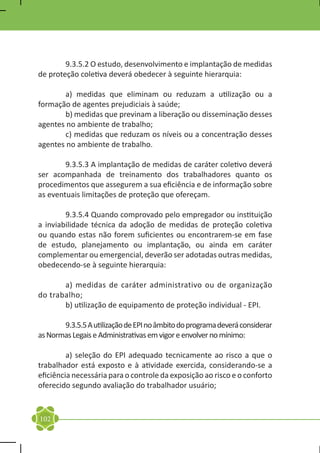 9.3.5.2 O estudo, desenvolvimento e implantação de medidas
de proteção coletiva deverá obedecer à seguinte hierarquia:

	      a) medidas que eliminam ou reduzam a utilização ou a
formação de agentes prejudiciais à saúde;
	      b) medidas que previnam a liberação ou disseminação desses
agentes no ambiente de trabalho;
	      c) medidas que reduzam os níveis ou a concentração desses
agentes no ambiente de trabalho.

	       9.3.5.3 A implantação de medidas de caráter coletivo deverá
ser acompanhada de treinamento dos trabalhadores quanto os
procedimentos que assegurem a sua eficiência e de informação sobre
as eventuais limitações de proteção que ofereçam.

	       9.3.5.4 Quando comprovado pelo empregador ou instituição
a inviabilidade técnica da adoção de medidas de proteção coletiva
ou quando estas não forem suficientes ou encontrarem-se em fase
de estudo, planejamento ou implantação, ou ainda em caráter
complementar ou emergencial, deverão ser adotadas outras medidas,
obedecendo-se à seguinte hierarquia:

	      a) medidas de caráter administrativo ou de organização
do trabalho;	
	      b) utilização de equipamento de proteção individual - EPI.

	      9.3.5.5 A utilização de EPI no âmbito do programa deverá considerar
as Normas Legais e Administrativas em vigor e envolver no mínimo:

	        a) seleção do EPI adequado tecnicamente ao risco a que o
trabalhador está exposto e à atividade exercida, considerando-se a
eficiência necessária para o controle da exposição ao risco e o conforto
oferecido segundo avaliação do trabalhador usuário;



102
 