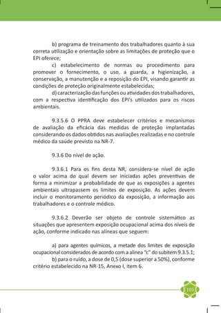 b) programa de treinamento dos trabalhadores quanto à sua
correta utilização e orientação sobre as limitações de proteção que o
EPI oferece;
	       c) estabelecimento de normas ou procedimento para
promover o fornecimento, o uso, a guarda, a higienização, a
conservação, a manutenção e a reposição do EPI, visando garantir as
condições de proteção originalmente estabelecidas;
	       d) caracterização das funções ou atividades dos trabalhadores,
com a respectiva identificação dos EPI’s utilizados para os riscos
ambientais.

	      9.3.5.6 O PPRA deve estabelecer critérios e mecanismos
de avaliação da eficácia das medidas de proteção implantadas
considerando os dados obtidos nas avaliações realizadas e no controle
médico da saúde previsto na NR-7.

	       9.3.6 Do nível de ação.

	        9.3.6.1 Para os fins desta NR, considera-se nível de ação
o valor acima do qual devem ser iniciadas ações preventivas de
forma a minimizar a probabilidade de que as exposições a agentes
ambientais ultrapassem os limites de exposição. As ações devem
incluir o monitoramento periódico da exposição, a informação aos
trabalhadores e o controle médico.

	       9.3.6.2 Deverão ser objeto de controle sistemático as
situações que apresentem exposição ocupacional acima dos níveis de
ação, conforme indicado nas alíneas que seguem:

	        a) para agentes químicos, a metade dos limites de exposição
ocupacional considerados de acordo com a alínea “c” do subitem 9.3.5.1;
	        b) para o ruído, a dose de 0,5 (dose superior a 50%), conforme
critério estabelecido na NR-15, Anexo I, item 6.



                                                                   103
 