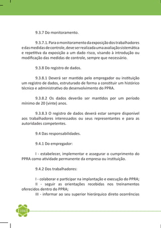 9.3.7 Do monitoramento.

	       9.3.7.1. Para o monitoramento da exposição dos trabalhadores
e das medidas de controle, deve ser realizada uma avaliação sistemática
e repetitiva da exposição a um dado risco, visando à introdução ou
modificação das medidas de controle, sempre que necessário.

	       9.3.8 Do registro de dados.

	       9.3.8.1 Deverá ser mantido pelo empregador ou instituição
um registro de dados, estruturado de forma a constituir um histórico
técnico e administrativo do desenvolvimento do PPRA.

	      9.3.8.2 Os dados deverão ser mantidos por um período
mínimo de 20 (vinte) anos.

	       9.3.8.3 O registro de dados deverá estar sempre disponível
aos trabalhadores interessados ou seus representantes e para as
autoridades competentes.

	       9.4 Das responsabilidades.

	       9.4.1 Do empregador:

	      I - estabelecer, implementar e assegurar o cumprimento do
PPRA como atividade permanente da empresa ou instituição.

	       9.4.2 Dos trabalhadores:

	       I - colaborar e participar na implantação e execução do PPRA;
	       II - seguir as orientações recebidas nos treinamentos
oferecidos dentro do PPRA;
	       III - informar ao seu superior hierárquico direto ocorrências


104
 