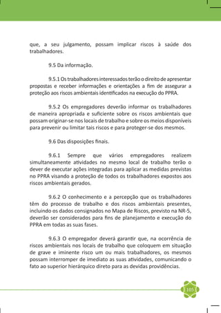 que, a seu julgamento, possam implicar riscos à saúde dos
trabalhadores.

	       9.5 Da informação.

	       9.5.1 Os trabalhadores interessados terão o direito de apresentar
propostas e receber informações e orientações a fim de assegurar a
proteção aos riscos ambientais identificados na execução do PPRA.

	       9.5.2 Os empregadores deverão informar os trabalhadores
de maneira apropriada e suficiente sobre os riscos ambientais que
possam originar-se nos locais de trabalho e sobre os meios disponíveis
para prevenir ou limitar tais riscos e para proteger-se dos mesmos.

	       9.6 Das disposições finais.

	       9.6.1 Sempre que vários empregadores realizem
simultaneamente atividades no mesmo local de trabalho terão o
dever de executar ações integradas para aplicar as medidas previstas
no PPRA visando a proteção de todos os trabalhadores expostos aos
riscos ambientais gerados.

	       9.6.2 O conhecimento e a percepção que os trabalhadores
têm do processo de trabalho e dos riscos ambientais presentes,
incluindo os dados consignados no Mapa de Riscos, previsto na NR-5,
deverão ser considerados para fins de planejamento e execução do
PPRA em todas as suas fases.

	        9.6.3 O empregador deverá garantir que, na ocorrência de
riscos ambientais nos locais de trabalho que coloquem em situação
de grave e iminente risco um ou mais trabalhadores, os mesmos
possam interromper de imediato as suas atividades, comunicando o
fato ao superior hierárquico direto para as devidas providências.



                                                                      105
 