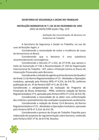 SECRETARIA DE SEGURANÇA E SAÚDE NO TRABALHO

      INSTRUÇÃO NORMATIVA N.º 1 DE 20 DE DEZEMBRO DE 1995
               (DOU de 04/01/1996 Seção I Pág. 127)

                            Avaliação das Concentrações de Benzeno em
                            Ambientes de Trabalho

	        A Secretaria de Segurança e Saúde no Trabalho, no uso de
suas atribuições legais, e
	        Considerando a necessidade de evitar a incidência de casos
de benzenismo no Brasil;
	        Considerando que o benzeno é uma substância
reconhecidamente carcinogênica;
	        Considerando o Decreto nº 1.253, de 27-9-94, que aprova o
texto da Convenção nº 136 e Recomendação nº 144 da Organização
Internacional do Trabalho - OIT, sobre a Proteção Contra os Riscos de
Intoxicação Provocados pelo Benzeno;
	        Considerando a retirada do agente químico benzeno do Quadro I
do Anexo 11 da Norma Regulamentadora nº 15 - Atividades e Operações
insalubres, aprovada pela Portaria MTb nº 3.214, de 8-6-78, conforme
publicação do art. 3º da Portaria SSST nº 3, de 10-3-94;
Considerando a obrigatoriedade da realização do Programa de
Prevenção de Riscos Ambientais - PPRA, conforme redação da Norma
Regulamentadora nº 9, aprovado pela Portaria MTb nº 3.214, de 8-6-78;
	        Considerando a necessidade de se obter uma uniformização
dos critérios e procedimentos das avaliações ocupacionais ao benzeno;
	        Considerando a redação do Anexo 13-A Benzeno, da Norma
Regulamentadora nº 15 - Atividades e Operações Insalubres, aprovada
pela Portaria MTB nº 3.214, de 8-6-78;
	        Considerando o parecer do Grupo de Trabalho Tripartite para
elaboração de proposta de regulamentação sobre benzeno, instituído
pela Portaria SSST nº l0, de 8-9-94, Resolve:



106
 