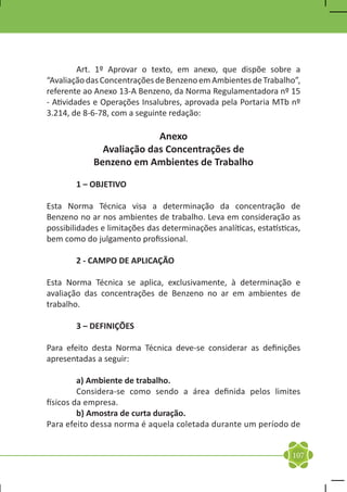 Art. 1º Aprovar o texto, em anexo, que dispõe sobre a
“Avaliação das Concentrações de Benzeno em Ambientes de Trabalho”,
referente ao Anexo 13-A Benzeno, da Norma Regulamentadora nº 15
- Atividades e Operações Insalubres, aprovada pela Portaria MTb nº
3.214, de 8-6-78, com a seguinte redação:

                           Anexo
               Avaliação das Concentrações de
             Benzeno em Ambientes de Trabalho

	       1 – OBJETIVO

Esta Norma Técnica visa a determinação da concentração de
Benzeno no ar nos ambientes de trabalho. Leva em consideração as
possibilidades e limitações das determinações analíticas, estatísticas,
bem como do julgamento profissional.

	       2 - CAMPO DE APLICAÇÃO

Esta Norma Técnica se aplica, exclusivamente, à determinação e
avaliação das concentrações de Benzeno no ar em ambientes de
trabalho.

	       3 – DEFINIÇÕES

Para efeito desta Norma Técnica deve-se considerar as definições
apresentadas a seguir:

	        a) Ambiente de trabalho.
	        Considera-se como sendo a área definida pelos limites
físicos da empresa.
	        b) Amostra de curta duração.
Para efeito dessa norma é aquela coletada durante um período de


                                                                    107
 
