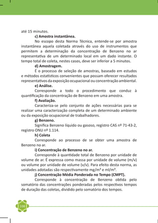 até 15 minutos.
	        c) Amostra instantânea.
	        No escopo desta Norma Técnica, entende-se por amostra
instantânea aquela coletada através do uso de instrumentos que
permitem a determinação da concentração de Benzeno no ar
representativa de um determinado local em um dado instante. O
tempo total de coleta, nestes casos, deve ser inferior a 5 minutos.
	        d) Amostragem.
	        É o processo de seleção de amostras, baseado em estudos
e métodos estatísticos convenientes que possam oferecer resultados
representativos da exposição ocupacional ou concentração ambiental.
	        e) Análise.
	        Corresponde a todo o procedimento que conduz à
quantificação da concentração de Benzeno em uma amostra.
	        f) Avaliação.
	        Caracteriza-se pelo conjunto de ações necessárias para se
realizar uma caracterização completa de um determinado ambiente
ou da exposição ocupacional de trabalhadores.
	        g) Benzeno.
	        Significa Benzeno líquido ou gasoso, registro CAS nº 71-43-2,
registro ONU nº 1.114.
	        h) Coleta
	        Corresponde ao processo de se obter uma amostra de
Benzeno no ar.
	        i) Concentração de Benzeno no ar.
	        Corresponde à quantidade total de Benzeno por unidade de
volume de ar. É expressa como massa por unidade de volume (m/v)
ou volume por unidade de volume (v/v). Para efeito desta norma, as
unidades adotadas são respectivamente mg/m³ e ml/m³.
	        j) Concentração Média Ponderada no Tempo (CMPT).
	        Corresponde à concentração de Benzeno obtida pelo
somatório das concentrações ponderadas pelos respectivos tempos
de duração das coletas, dividido pelo somatório dos tempos.



108
 