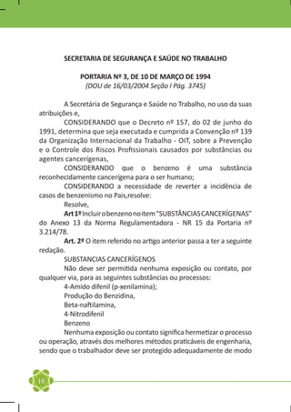 SECRETARIA DE SEGURANÇA E SAÚDE NO TRABALHO

              PORTARIA Nº 3, DE 10 DE MARÇO DE 1994
               (DOU de 16/03/2004 Seção I Pág. 3745)

	        A Secretária de Segurança e Saúde no Trabalho, no uso da suas
atribuições e,
	        CONSIDERANDO que o Decreto nº 157, do 02 de junho do
1991, determina que seja executada e cumprida a Convenção nº 139
da Organização Internacional da Trabalho - OIT, sobre a Prevenção
e o Controle dos Riscos Profissionais causados por substâncias ou
agentes cancerígenas,
	        CONSIDERANDO que o benzeno é uma substância
reconhecidamente cancerígena para o ser humano;
	        CONSIDERANDO a necessidade de reverter a incidência de
casos de benzenismo no Pais,resolve:
	Resolve,
	        Art 1º Incluir o benzeno no item “SUBSTÂNCIAS CANCERÍGENAS”
do Anexo 13 da Norma Regulamentadora - NR 15 da Portaria nº
3.214/78.
	        Art. 2º O item referido no artigo anterior passa a ter a seguinte
redação.
	        SUBSTANCIAS CANCERÍGENOS
	        Não deve ser permitida nenhuma exposição ou contato, por
qualquer via, para as seguintes substâncias ou processos:
	        4-Amido difenil (p-xenilamina);
	        Produção do Benzidina,
	        Beta-naftilamina,
	4-Nitrodifenil
	Benzeno
	        Nenhuma exposição ou contato significa hermetizar o processo
ou operação, através dos melhores métodos praticáveis de engenharia,
sendo que o trabalhador deve ser protegido adequadamente de modo


10
 
