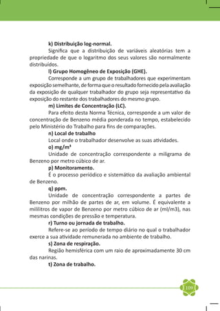 k) Distribuição log-normal.
	        Significa que a distribuição de variáveis aleatórias tem a
propriedade de que o logaritmo dos seus valores são normalmente
distribuídos.
	        l) Grupo Homogêneo de Exposição (GHE).
	        Corresponde a um grupo de trabalhadores que experimentam
exposição semelhante, de forma que o resultado fornecido pela avaliação
da exposição de qualquer trabalhador do grupo seja representativo da
exposição do restante dos trabalhadores do mesmo grupo.
	        m) Limites de Concentração (LC).
	        Para efeito desta Norma Técnica, corresponde a um valor de
concentração de Benzeno média ponderada no tempo, estabelecido
pelo Ministério do Trabalho para fins de comparações.
	        n) Local de trabalho
	        Local onde o trabalhador desenvolve as suas atividades.
	        o) mg/m³
	        Unidade de concentração correspondente a miligrama de
Benzeno por metro cúbico de ar.
	        p) Monitoramento.
	        É o processo periódico e sistemático da avaliação ambiental
de Benzeno.
	        q) ppm.
	        Unidade de concentração correspondente a partes de
Benzeno por milhão de partes de ar, em volume. É equivalente a
mililitros de vapor de Benzeno por metro cúbico de ar (ml/m3), nas
mesmas condições de pressão e temperatura.
	        r) Turno ou jornada de trabalho.
	        Refere-se ao período de tempo diário no qual o trabalhador
exerce a sua atividade remunerada no ambiente de trabalho.
	        s) Zona de respiração.
	        Região hemisférica com um raio de aproximadamente 30 cm
das narinas.
	        t) Zona de trabalho.



                                                                    109
 