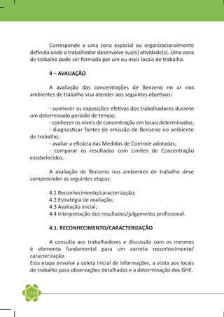 Corresponde a uma zona espacial ou organizacionalmente
definida onde o trabalhador desenvolve sua(s) atividade(s). Uma zona
de trabalho pode ser formada por um ou mais locais de trabalho.

	       4 – AVALIAÇÃO

	      A avaliação das concentrações de Benzeno no ar nos
ambientes de trabalho visa atender aos seguintes objetivos:

	       - conhecer as exposições efetivas dos trabalhadores durante
um determinado período de tempo;
	       - conhecer os níveis de concentração em locais determinados;
	       - diagnosticar fontes de emissão de Benzeno no ambiente
de trabalho;
	       - avaliar a eficácia das Medidas de Controle adotadas;
	       - comparar os resultados com Limites de Concentração
estabelecidos.

	     A avaliação de Benzeno nos ambientes de trabalho deve
compreender as seguintes etapas:

	       4.1 Reconhecimento/caracterização;
	       4.2 Estratégia de avaliação;
	       4.3 Avaliação inicial;
	       4.4 Interpretação dos resultados/julgamento profissional.

	       4.1. RECONHECIMENTO/CARACTERIZAÇÃO

	       A consulta aos trabalhadores e discussão com os mesmos
é elemento fundamental para um correto reconhecimento/
caracterização.
Esta etapa envolve a coleta inicial de informações, a visita aos locais
de trabalho para observações detalhadas e a determinação dos GHE.


110
 