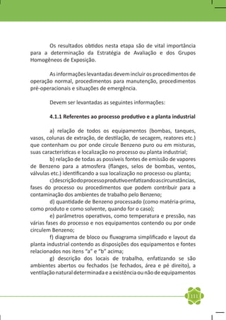 Os resultados obtidos nesta etapa são de vital importância
para a determinação da Estratégia de Avaliação e dos Grupos
Homogêneos de Exposição.

	      As informações levantadas devem incluir os procedimentos de
operação normal, procedimentos para manutenção, procedimentos
pré-operacionais e situações de emergência.

	       Devem ser levantadas as seguintes informações:

	       4.1.1 Referentes ao processo produtivo e a planta industrial

	        a) relação de todos os equipamentos (bombas, tanques,
vasos, colunas de extração, de destilação, de secagem, reatores etc.)
que contenham ou por onde circule Benzeno puro ou em misturas,
suas características e localização no processo ou planta industrial;
	        b) relação de todas as possíveis fontes de emissão de vapores
de Benzeno para a atmosfera (flanges, selos de bombas, ventos,
válvulas etc.) identificando a sua localização no processo ou planta;
	        c) descrição do processo produtivo enfatizando as circunstâncias,
fases do processo ou procedimentos que podem contribuir para a
contaminação dos ambientes de trabalho pelo Benzeno;
	        d) quantidade de Benzeno processado (como matéria-prima,
como produto e como solvente, quando for o caso);
	        e) parâmetros operativos, como temperatura e pressão, nas
várias fases do processo e nos equipamentos contendo ou por onde
circulem Benzeno;
	        f) diagrama de bloco ou fluxograma simplificado e layout da
planta industrial contendo as disposições dos equipamentos e fontes
relacionados nos itens “a” e “b” acima;
	        g) descrição dos locais de trabalho, enfatizando se são
ambientes abertos ou fechados (se fechados, área e pé direito), a
ventilação natural determinada e a existência ou não de equipamentos


                                                                       111
 