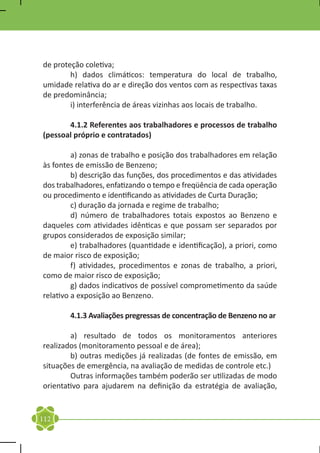 de proteção coletiva;
	       h) dados climáticos: temperatura do local de trabalho,
umidade relativa do ar e direção dos ventos com as respectivas taxas
de predominância;
	       i) interferência de áreas vizinhas aos locais de trabalho.

	      4.1.2 Referentes aos trabalhadores e processos de trabalho
(pessoal próprio e contratados)

	        a) zonas de trabalho e posição dos trabalhadores em relação
às fontes de emissão de Benzeno;
	        b) descrição das funções, dos procedimentos e das atividades
dos trabalhadores, enfatizando o tempo e freqüência de cada operação
ou procedimento e identificando as atividades de Curta Duração;
	        c) duração da jornada e regime de trabalho;
	        d) número de trabalhadores totais expostos ao Benzeno e
daqueles com atividades idênticas e que possam ser separados por
grupos considerados de exposição similar;
	        e) trabalhadores (quantidade e identificação), a priori, como
de maior risco de exposição;
	        f) atividades, procedimentos e zonas de trabalho, a priori,
como de maior risco de exposição;
	        g) dados indicativos de possível comprometimento da saúde
relativo a exposição ao Benzeno.

	       4.1.3 Avaliações pregressas de concentração de Benzeno no ar

	       a) resultado de todos os monitoramentos anteriores
realizados (monitoramento pessoal e de área);
	       b) outras medições já realizadas (de fontes de emissão, em
situações de emergência, na avaliação de medidas de controle etc.)
	       Outras informações também poderão ser utilizadas de modo
orientativo para ajudarem na definição da estratégia de avaliação,


112
 