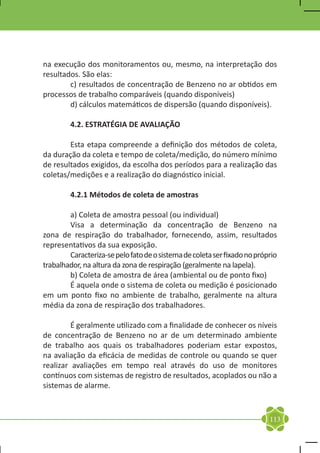 na execução dos monitoramentos ou, mesmo, na interpretação dos
resultados. São elas:
	       c) resultados de concentração de Benzeno no ar obtidos em
processos de trabalho comparáveis (quando disponíveis)
	       d) cálculos matemáticos de dispersão (quando disponíveis).

	        4.2. ESTRATÉGIA DE AVALIAÇÃO

	       Esta etapa compreende a definição dos métodos de coleta,
da duração da coleta e tempo de coleta/medição, do número mínimo
de resultados exigidos, da escolha dos períodos para a realização das
coletas/medições e a realização do diagnóstico inicial.

	        4.2.1 Métodos de coleta de amostras

	       a) Coleta de amostra pessoal (ou individual)
	       Visa a determinação da concentração de Benzeno na
zona de respiração do trabalhador, fornecendo, assim, resultados
representativos da sua exposição.
	       Caracteriza-se pelo fato de o sistema de coleta ser fixado no próprio
trabalhador, na altura da zona de respiração (geralmente na lapela).
	       b) Coleta de amostra de área (ambiental ou de ponto fixo)
	       É aquela onde o sistema de coleta ou medição é posicionado
em um ponto fixo no ambiente de trabalho, geralmente na altura
média da zona de respiração dos trabalhadores.

	        É geralmente utilizado com a finalidade de conhecer os níveis
de concentração de Benzeno no ar de um determinado ambiente
de trabalho aos quais os trabalhadores poderiam estar expostos,
na avaliação da eficácia de medidas de controle ou quando se quer
realizar avaliações em tempo real através do uso de monitores
contínuos com sistemas de registro de resultados, acoplados ou não a
sistemas de alarme.



                                                                          113
 