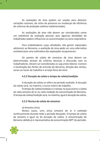 As avaliações de área podem ser usadas para detectar
variações sazonais, de ciclos de processo ou mudanças de eficiência
de sistemas de proteção coletiva implementados.

	       As avaliações de área não devem ser consideradas como
um substituto da avaliação pessoal, pois algumas atividades do
trabalhador podem influenciar as concentrações na zona respiratória.

	       Para trabalhadores cujas atividades não gerem exposições
adicionais ao Benzeno, a avaliação de área pode ser uma alternativa
aceitável para uma estimativa das exposições ocupacionais.

	        Os pontos de coleta de amostras de área devem ser
determinados através de critérios técnicos e discussão com os
trabalhadores. Devem ser considerados os seg uintes fatores: número
e localização das fontes de emissão de Benzeno, direção dos ventos,
zonas ou locais de trabalho e arranjo físico do local.

	       4.2.2 Duração da coleta e tempo de coleta/medição

	       A duração da coleta se refere ao período avaliado. A duração
da coleta será, no máximo, o turno inteiro de trabalho.
	       O tempo de coleta/medição é o tempo no qual ocorre a coleta
de cada amostra de ar ou cada medição da concentração de Benzeno.
O tempo de coleta/medição será, no máximo, igual à duração da coleta.

	       4.2.3 Técnica de coleta de amostras

	      a) Amostra única
	      Nestes casos, uma única amostra de ar é coletada
continuamente durante todo o período desejado. O tempo de coleta
da amostra é igual ao da duração da coleta. A concentração de
Benzeno obtida já é representativa da concentração MPT do período.


114
 