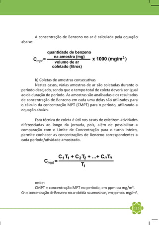 A concentração de Benzeno no ar é calculada pela equação
abaixo:




	       b) Coletas de amostras consecutivas
	       Nestes casos, várias amostras de ar são coletadas durante o
período desejado, sendo que o tempo total de coleta deverá ser igual
ao da duração do período. As amostras são analisadas e os resultados
de concentração de Benzeno em cada uma delas são utilizados para
o cálculo da concentração MPT (CMPT) para o período, utilizando a
equação abaixo.

	       Esta técnica de coleta é útil nos casos de existirem atividades
diferenciadas ao longo da jornada, pois, além de possibilitar a
comparação com o Limite de Concentração para o turno inteiro,
permite conhecer as concentrações de Benzeno correspondentes a
cada período/atividade amostrado.




	onde:
	        CMPT = concentração MPT no período, em ppm ou mg/m³.
Cn = concentração de Benzeno no ar obtida na amostra n, em ppm ou mg/m³.


                                                                     115
 