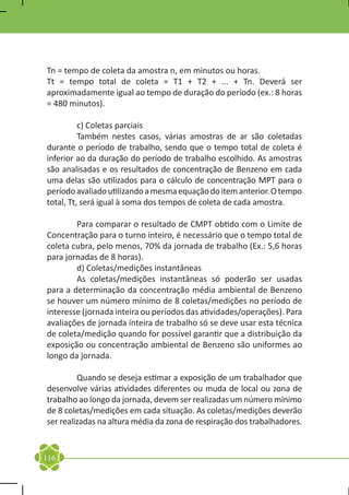 Tn = tempo de coleta da amostra n, em minutos ou horas.
Tt = tempo total de coleta = T1 + T2 + ... + Tn. Deverá ser
aproximadamente igual ao tempo de duração do período (ex.: 8 horas
= 480 minutos).

	         c) Coletas parciais
	         Também nestes casos, várias amostras de ar são coletadas
durante o período de trabalho, sendo que o tempo total de coleta é
inferior ao da duração do período de trabalho escolhido. As amostras
são analisadas e os resultados de concentração de Benzeno em cada
uma delas são utilizados para o cálculo de concentração MPT para o
período avaliado utilizando a mesma equação do item anterior. O tempo
total, Tt, será igual à soma dos tempos de coleta de cada amostra.

	       Para comparar o resultado de CMPT obtido com o Limite de
Concentração para o turno inteiro, é necessário que o tempo total de
coleta cubra, pelo menos, 70% da jornada de trabalho (Ex.: 5,6 horas
para jornadas de 8 horas).
	       d) Coletas/medições instantâneas
	       As coletas/medições instantâneas só poderão ser usadas
para a determinação da concentração média ambiental de Benzeno
se houver um número mínimo de 8 coletas/medições no período de
interesse (jornada inteira ou períodos das atividades/operações). Para
avaliações de jornada inteira de trabalho só se deve usar esta técnica
de coleta/medição quando for possível garantir que a distribuição da
exposição ou concentração ambiental de Benzeno são uniformes ao
longo da jornada.

	        Quando se deseja estimar a exposição de um trabalhador que
desenvolve várias atividades diferentes ou muda de local ou zona de
trabalho ao longo da jornada, devem ser realizadas um número mínimo
de 8 coletas/medições em cada situação. As coletas/medições deverão
ser realizadas na altura média da zona de respiração dos trabalhadores.


116
 