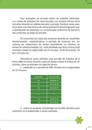 Para avaliações da jornada inteira de trabalho utilizando-
se a coleta de amostras de curta duração, um número mínimo de 8
amostras deverão ser obtidas durante a jornada. Também neste caso,
só se deve usar esta técnica de coleta quando for possível garantir que
a distribuição da exposição ou concentração ambiental de Benzeno
são uniformes ao longo da jornada.

	       Os momentos de coleta das amostras deverão ser escolhidos
aleatoriamente, subdividindo-se o período de interesse em um
número de subperíodos de tempo equivalente, no mínimo, ao
tempo de coletas/medição. Ex.: Uma atividade que dura 2 horas (120
minutos) contém 8 subperíodos de 15 minutos, 12 de l0 minutos, 24
de 5 minutos etc.

	       Tomando-se como exemplo uma jornada de trabalho de 8
horas (480 minutos), durante a qual se deseja realizar 8 coletas de 15
minutos, deve-se proceder da seguinte forma:
	       1 - subdivide-se o período de 480 minutos em n subperíodos
de 15 minutos:	
	
                       Subperíodo     Intervalo (hora)

                          01           08:00 08:15

                          02           08:15 08:30

                          03           08:30 08:45

                           ''                ''
                           ''                ''
                          31           16:00 16:15
                          32           16:15 16:30


	       2 - utiliza-se qualquer metodologia de escolha aleatória para
selecionar os 8 subperíodos a serem avaliados.


                                                                    117
 