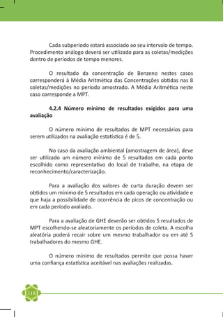 Cada subperíodo estará associado ao seu intervalo de tempo.
Procedimento análogo deverá ser utilizado para as coletas/medições
dentro de períodos de tempo menores.

	       O resultado da concentração de Benzeno nestes casos
corresponderá à Média Aritmética das Concentrações obtidas nas 8
coletas/medições no período amostrado. A Média Aritmética neste
caso corresponde a MPT.

	       4.2.4 Número mínimo de resultados exigidos para uma
avaliação

	      O número mínimo de resultados de MPT necessários para
serem utilizados na avaliação estatística é de 5.

	        No caso da avaliação ambiental (amostragem de área), deve
ser utilizado um número mínimo de 5 resultados em cada ponto
escolhido como representativo do local de trabalho, na etapa de
reconhecimento/caracterização.

	       Para a avaliação dos valores de curta duração devem ser
obtidos um mínimo de 5 resultados em cada operação ou atividade e
que haja a possibilidade de ocorrência de picos de concentração ou
em cada período avaliado.

	       Para a avaliação de GHE deverão ser obtidos 5 resultados de
MPT escolhendo-se aleatoriamente os períodos de coleta. A escolha
aleatória poderá recair sobre um mesmo trabalhador ou em até 5
trabalhadores do mesmo GHE.

	      O número mínimo de resultados permite que possa haver
uma confiança estatística aceitável nas avaliações realizadas.




118
 