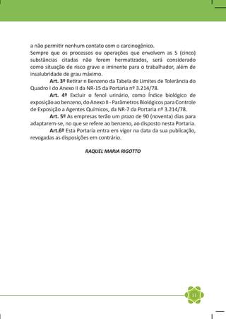 a não permitir nenhum contato com o carcinogênico.
Sempre que os processos ou operações que envolvem as 5 (cinco)
substâncias citadas não forem hermatizados, será considerado
como situação de risco grave e iminente para o trabalhador, além de
insalubridade de grau máximo.
	       Art. 3º Retirar n Benzeno da Tabela de Limites de Tolerância do
Quadro I do Anexo II da NR-15 da Portaria nº 3.214/78.
	       Art. 4º Excluir o fenol urinário, como Índice biológico de
exposição ao benzeno, do Anexo II - Parâmetros Biológicos para Controle
de Exposição a Agentes Químicos, da NR-7 da Portaria nº 3.214/78.
	       Art. 5º As empresas terão um prazo de 90 (noventa) dias para
adaptarem-se, no que se refere ao benzeno, ao disposto nesta Portaria.
	Art.6º Esta Portaria entra em vigor na data da sua publicação,
revogadas as disposições em contrário.

                       RAQUEL MARIA RIGOTTO




                                                                     11
 