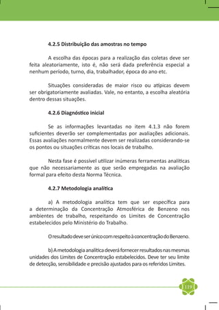4.2.5 Distribuição das amostras no tempo

	        A escolha das épocas para a realização das coletas deve ser
feita aleatoriamente, isto é, não será dada preferência especial a
nenhum período, turno, dia, trabalhador, época do ano etc.

	       Situações consideradas de maior risco ou atípicas devem
ser obrigatoriamente avaliadas. Vale, no entanto, a escolha aleatória
dentro dessas situações.

	       4.2.6 Diagnóstico inicial

	       Se as informações levantadas no item 4.1.3 não forem
suficientes deverão ser complementadas por avaliações adicionais.
Essas avaliações normalmente devem ser realizadas considerando-se
os pontos ou situações críticas nos locais de trabalho.

	       Nesta fase é possível utilizar inúmeras ferramentas analíticas
que não necessariamente as que serão empregadas na avaliação
formal para efeito desta Norma Técnica.

	       4.2.7 Metodologia analítica

	       a) A metodologia analítica tem que ser específica para
a determinação da Concentração Atmosférica de Benzeno nos
ambientes de trabalho, respeitando os Limites de Concentração
estabelecidos pelo Ministério do Trabalho.

	       O resultado deve ser único com respeito à concentração do Benzeno.

	       b) A metodologia analítica deverá fornecer resultados nas mesmas
unidades dos Limites de Concentração estabelecidos. Deve ter seu limite
de detecção, sensibilidade e precisão ajustados para os referidos Limites.


                                                                       119
 