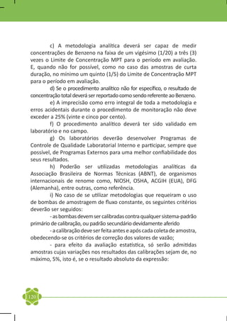 c) A metodologia analítica deverá ser capaz de medir
concentrações de Benzeno na faixa de um vigésimo (1/20) a três (3)
vezes o Limite de Concentração MPT para o período em avaliação.
E, quando não for possível, como no caso das amostras de curta
duração, no mínimo um quinto (1/5) do Limite de Concentração MPT
para o período em avaliação.
	       d) Se o procedimento analítico não for específico, o resultado de
concentração total deverá ser reportado como sendo referente ao Benzeno.
	       e) A imprecisão como erro integral de toda a metodologia e
erros acidentais durante o procedimento de monitoração não deve
exceder a 25% (vinte e cinco por cento).
	       f) O procedimento analítico deverá ter sido validado em
laboratório e no campo.
	       g) Os laboratórios deverão desenvolver Programas de
Controle de Qualidade Laboratorial Interno e participar, sempre que
possível, de Programas Externos para uma melhor confiabilidade dos
seus resultados.
	       h) Poderão ser utilizadas metodologias analíticas da
Associação Brasileira de Normas Técnicas (ABNT), de organismos
internacionais de renome como, NIOSH, OSHA, ACGIH (EUA), DFG
(Alemanha), entre outras, como referência.
	       i) No caso de se utilizar metodologias que requeiram o uso
de bombas de amostragem de fluxo constante, os seguintes critérios
deverão ser seguidos:
	       - as bombas devem ser calibradas contra qualquer sistema-padrão
primário de calibração, ou padrão secundário devidamente aferido
	       - a calibração deve ser feita antes e após cada coleta de amostra,
obedecendo-se os critérios de correção dos valores de vazão;
	       - para efeito da avaliação estatística, só serão admitidas
amostras cujas variações nos resultados das calibrações sejam de, no
máximo, 5%, isto é, se o resultado absoluto da expressão:




120
 