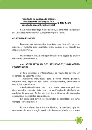 Caso o resultado seja maior que 5%, as amostras só poderão
ser utilizadas para subsidiar o julgamento profissional.

4.3 AVALIAÇÃO INICIAL

	       Baseado nas informações levantadas no item 4.1, deve-se
planejar e executar uma avaliação inicial completa atendendo ao
disposto no item 4.2.

	       Os resultados dessa avaliação inicial serão objeto de análise
de acordo com o item 4.4.

	     4.4 INTERPRETAÇÃO DOS RESULTADOS/JULGAMENTO
PROFISSIONAL

	      a) Para proceder a interpretação os resultados devem ser
separados da seguinte forma:
	      - Avaliações individuais: para o turno inteiro, períodos
determinados, especiais tais como: procedimentos, atividades e
condições operacionais.
	      - Avaliações de área: para o turno inteiro, contínua, períodos
determinados, especiais tais como: na verificação de eficiência de
medidas de controle, fontes de emissão, estimativa de exposição
ocupacional e condições operacionais.
	      Em cada caso devem ser separados os resultados de curta
duração (curta exposição).

	       b) Para efeito desta Norma Técnica, se considera que os
resultados de concentração média de Benzeno obedecem a uma



                                                                  121
 